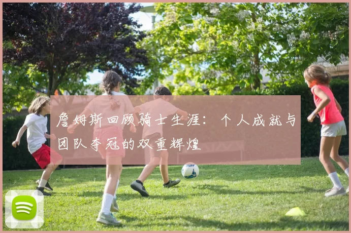 詹姆斯回顾骑士生涯：个人成就与团队夺冠的双重辉煌