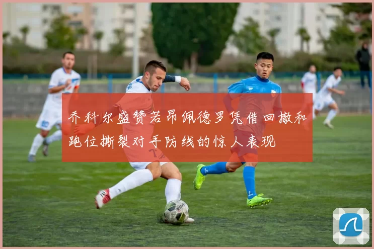 乔科尔盛赞若昂佩德罗凭借回撤和跑位撕裂对手防线的惊人表现