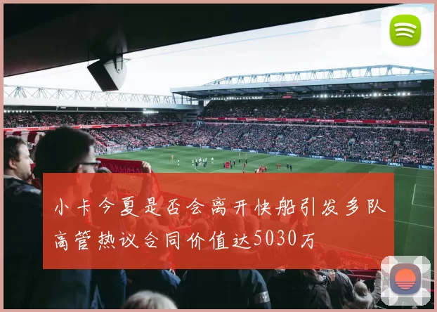 小卡今夏是否会离开快船引发多队高管热议合同价值达5030万