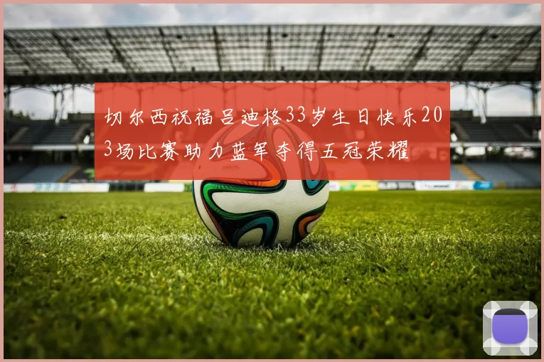 切尔西祝福吕迪格33岁生日快乐203场比赛助力蓝军夺得五冠荣耀