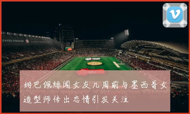 姆巴佩绯闻女友几周前与墨西哥女造型师传出恋情引发关注