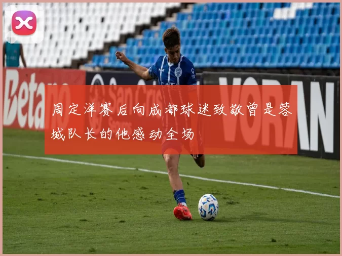 周定洋赛后向成都球迷致敬曾是蓉城队长的他感动全场