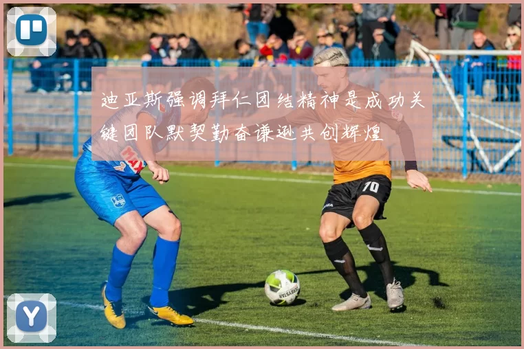 迪亚斯强调拜仁团结精神是成功关键团队默契勤奋谦逊共创辉煌