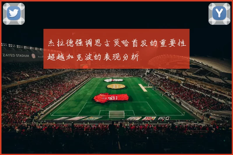 杰拉德强调恩古莫哈首发的重要性超越加克波的表现分析
