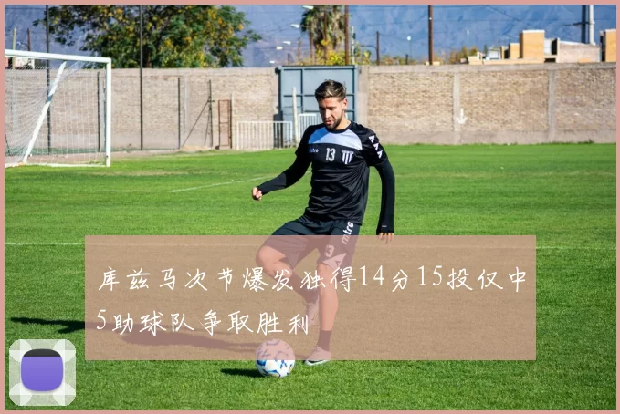 库兹马次节爆发独得14分15投仅中5助球队争取胜利