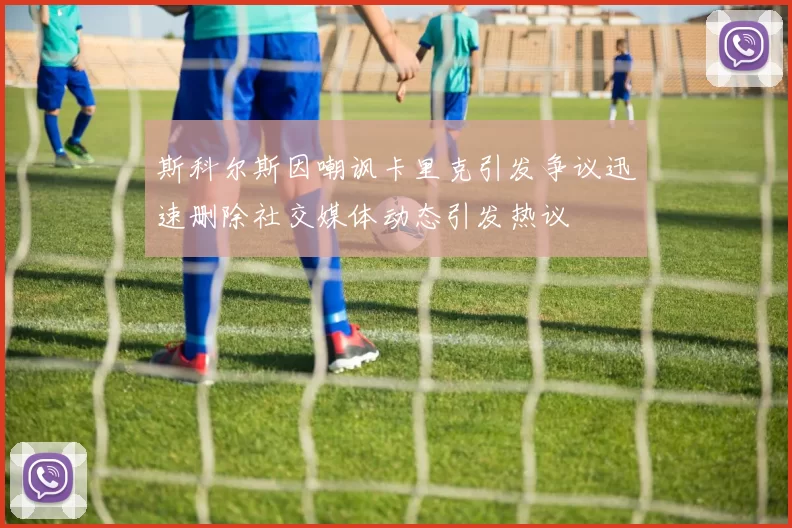 斯科尔斯因嘲讽卡里克引发争议迅速删除社交媒体动态引发热议