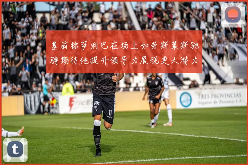 基翁称萨利巴在场上如劳斯莱斯驰骋期待他提升领导力展现更大潜力