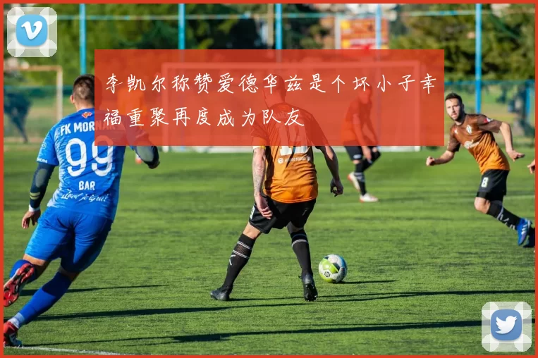 李凯尔称赞爱德华兹是个坏小子幸福重聚再度成为队友