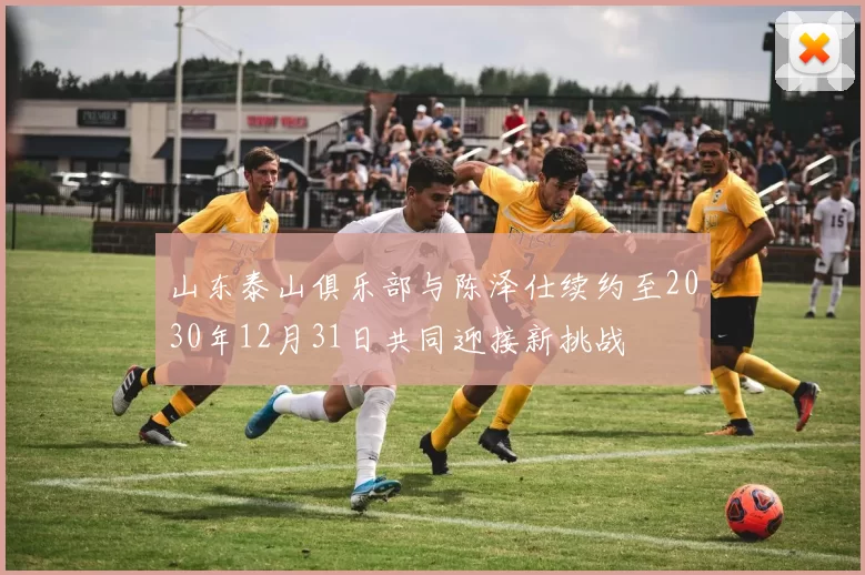山东泰山俱乐部与陈泽仕续约至2030年12月31日共同迎接新挑战