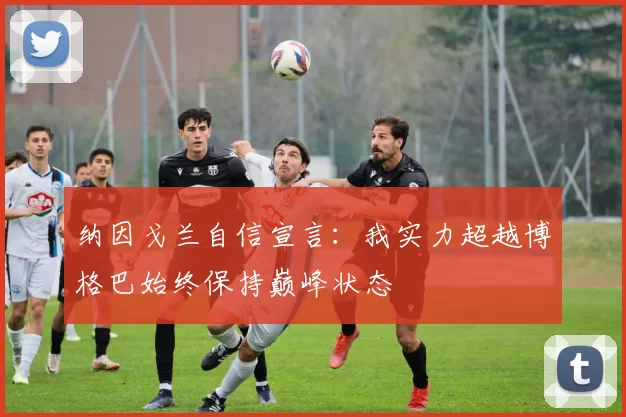 纳因戈兰自信宣言：我实力超越博格巴始终保持巅峰状态
