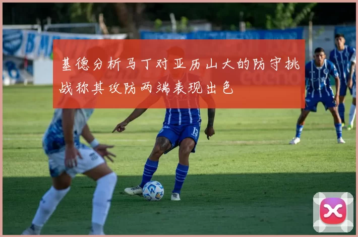 基德分析马丁对亚历山大的防守挑战称其攻防两端表现出色