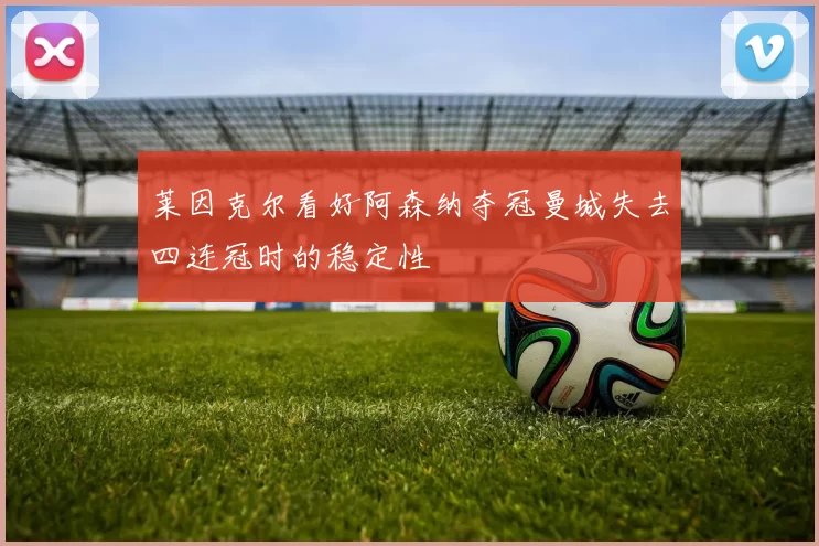 莱因克尔看好阿森纳夺冠曼城失去四连冠时的稳定性