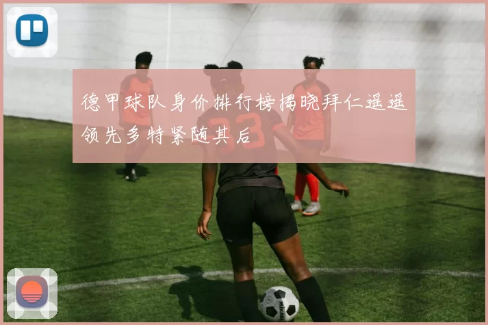德甲球队身价排行榜揭晓拜仁遥遥领先多特紧随其后