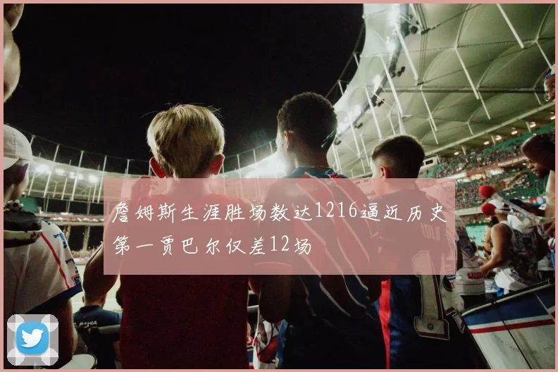 詹姆斯生涯胜场数达1216逼近历史第一贾巴尔仅差12场