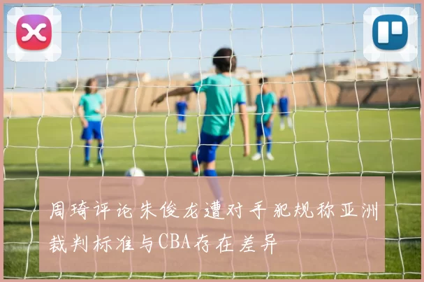 周琦评论朱俊龙遭对手犯规称亚洲裁判标准与CBA存在差异