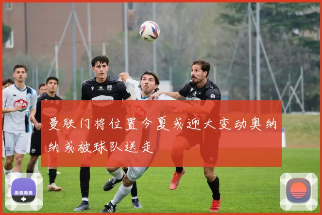 曼联门将位置今夏或迎大变动奥纳纳或被球队送走
