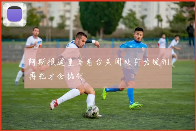 阿斯报道皇马看台关闭处罚为缓刑再犯才会执行